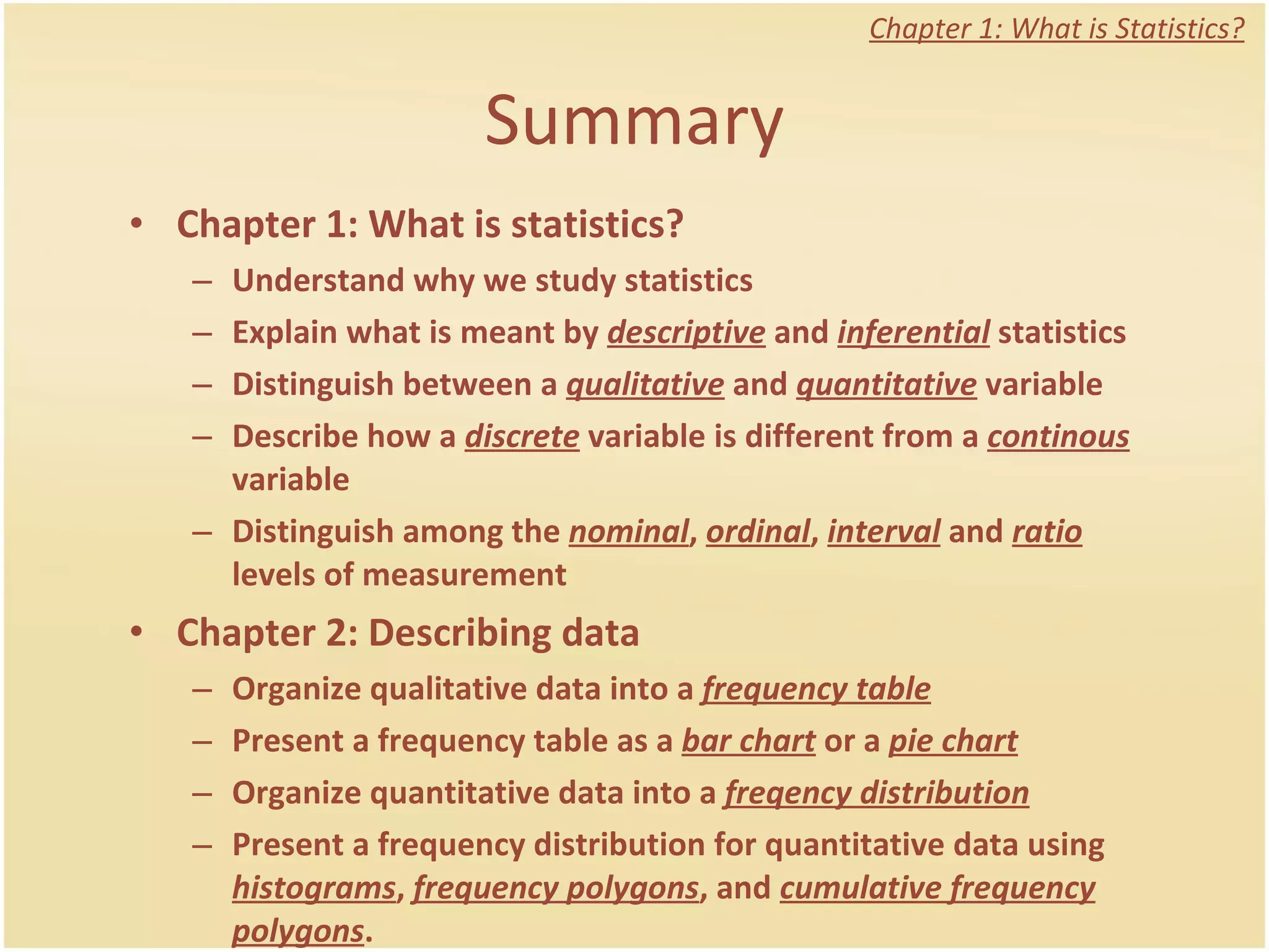 Summary Chapter 1: What is statistics? Understand why we study statistics Explain what is meant by  descriptive  and  inferential  statistics Distinguish between a  qualitative  and  quantitative  variable Describe how a  discrete  variable is different from a  continous  variable Distinguish among the  nominal ,  ordinal ,  interval  and  ratio  levels of measurement Chapter 2: Describing data Organize qualitative data into a  frequency table Present a frequency table as a  bar chart  or a  pie chart Organize quantitative data into a  freqency distribution Present a frequency distribution for quantitative data using  histograms ,  frequency polygons , and  cumulative frequency polygons .  Chapter 1: What is Statistics? 