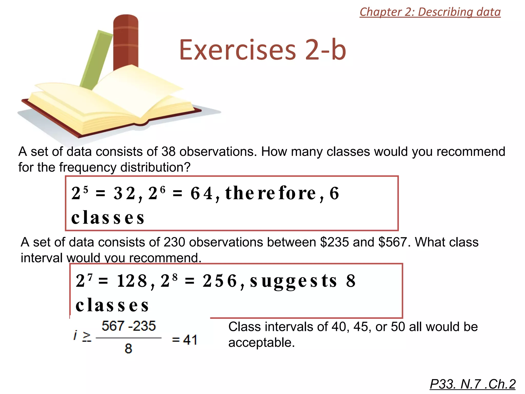 Exercises 2-b A set of data consists of 38 observations. How many classes would you recommend for the frequency distribution? P33. N.7 .Ch.2 2 5  = 32, 2 6  = 64, therefore, 6 classes Chapter 2: Describing data A set of data consists of 230 observations between $235 and $567. What class interval would you recommend.  2 7  = 128, 2 8  = 256, suggests 8 classes Class intervals of 40, 45, or 50 all would be acceptable.  