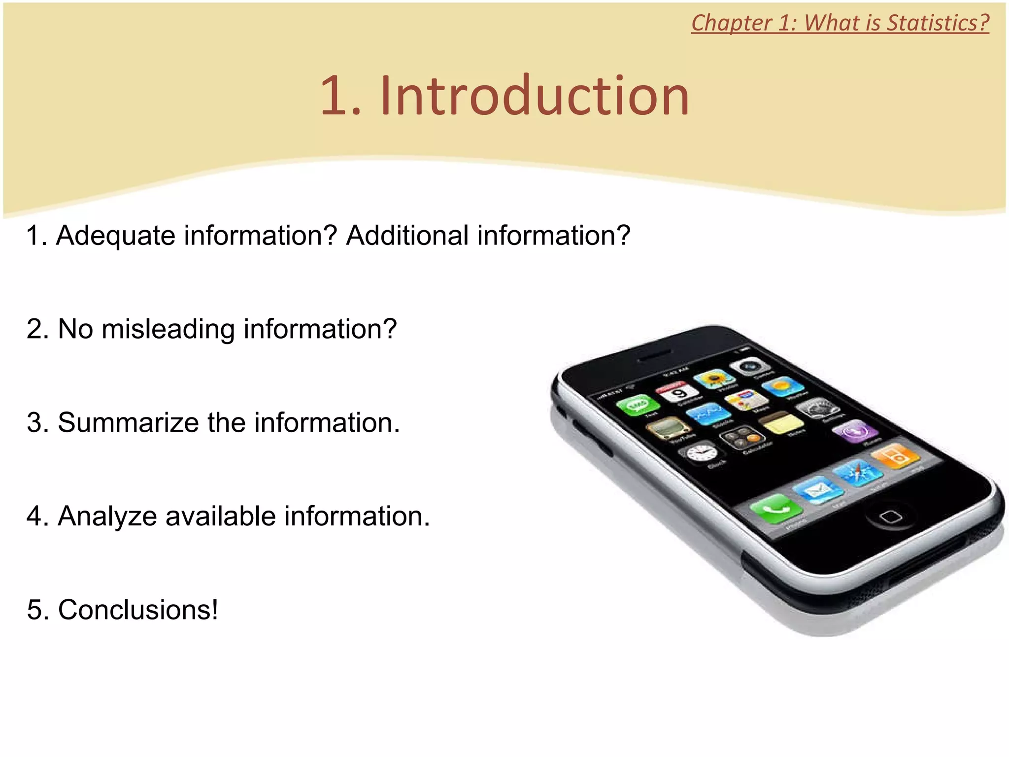 1. Introduction Chapter 1: What is Statistics? 1. Adequate information? Additional information? 2. No misleading information? 3. Summarize the information. 4. Analyze available information. 5. Conclusions!  