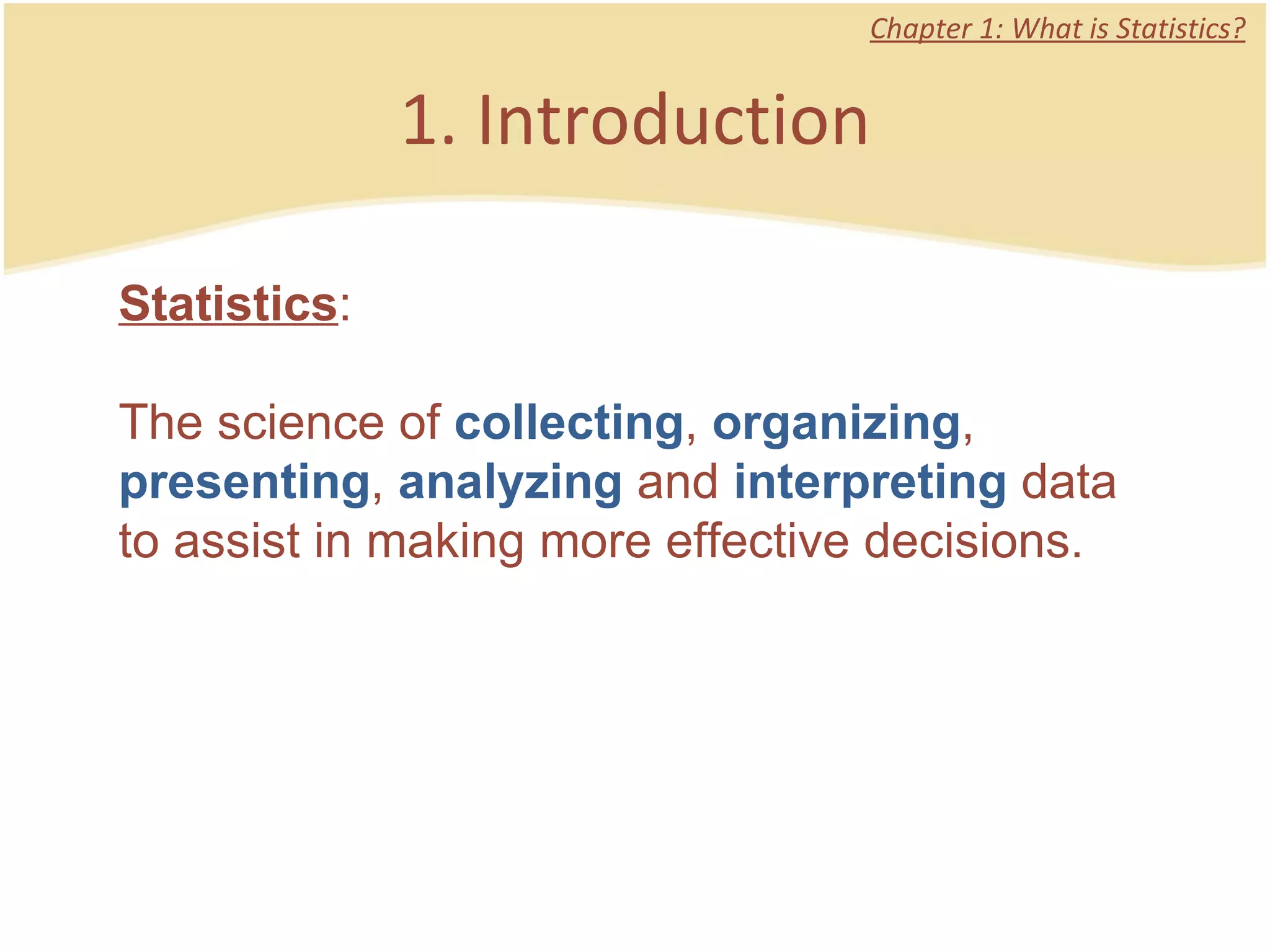 1. Introduction Chapter 1: What is Statistics? Statistics :  The science of  collecting ,  organizing ,  presenting ,  analyzing  and  interpreting  data to assist in making more effective decisions.  