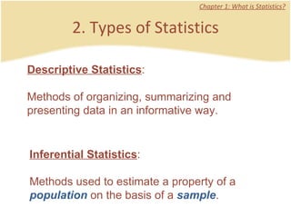 2. Types of Statistics Chapter 1: What is Statistics? Descriptive Statistics :  Methods of organizing, summarizing and presenting data in an informative way.  Inferential Statistics :  Methods used to estimate a property of a  population  on the basis of a  sample .  