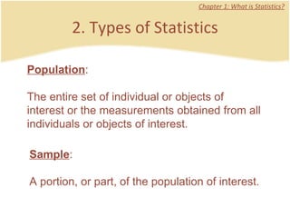2. Types of Statistics Chapter 1: What is Statistics? Population :  The entire set of individual or objects of interest or the measurements obtained from all individuals or objects of interest.  Sample :  A portion, or part, of the population of interest.  