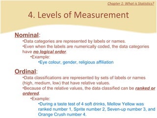 4. Levels of Measurement Chapter 1: What is Statistics? Nominal :  Data categories are represented by labels or names. Even when the labels are numerically coded, the data categories have  no logical order .  Example: Eye colour, gender, religious affiliation Ordinal :  Data classifications are represented by sets of labels or names (high, medium, low) that have relative values. Because of the relative values, the data classified can be  ranked or ordered .  Example: During a taste test of 4 soft drinks, Mellow Yellow was ranked number 1, Sprite number 2, Seven-up number 3, and Orange Crush number 4.  