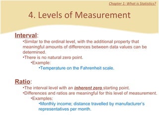 4. Levels of Measurement Chapter 1: What is Statistics? Interval :  Similar to the ordinal level, with the additional property that meaningful amounts of differences between data values can be determined.  There is no natural zero point.  Example: Temperature on the Fahrenheit scale.  Ratio :  The interval level with an  inherent zero  starting point.  Differences and ratios are meaningful for this level of measurement.  Examples: Monthly income; distance travelled by manufacturer’s representatives per month.  
