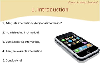 1. Introduction Chapter 1: What is Statistics? 1. Adequate information? Additional information? 2. No misleading information? 3. Summarize the information. 4. Analyze available information. 5. Conclusions!  