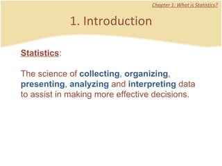 1. Introduction Chapter 1: What is Statistics? Statistics :  The science of  collecting ,  organizing ,  presenting ,  analyzing  and  interpreting  data to assist in making more effective decisions.  