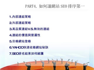 PART4. 如何讓網站 SEO 排序第一  1. 內部連結策略 2. 外部連結策略 3. 高品質連結 V.S. 無效的連結 4. 連結的價值與普遍性 5. 目錄網站登錄 6.YAHOO 快速收錄網站秘訣 7.SEO 排名結果如何維護 