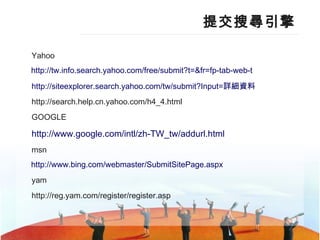 提交搜尋引擎 Yahoo http:// tw.info.search.yahoo.com/free/submit?t =& fr = fp-tab-web-t   http://siteexplorer.search.yahoo.com/tw/submit?Input= 詳細資料 http://search.help.cn.yahoo.com/h4_4.html GOOGLE http://www.google.com/intl/zh-TW_tw/addurl.html   msn http:// www.bing.com/webmaster/SubmitSitePage.aspx   yam http://reg.yam.com/register/register.asp 