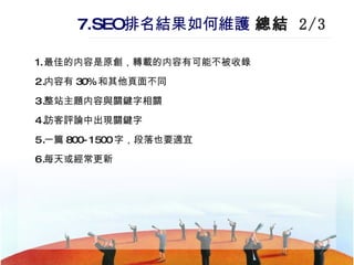 7.SEO 排名結果如何維護   總結  2/3 最佳的内容是原創，轉載的内容有可能不被收錄 内容有 30% 和其他頁面不同 整站主題内容與關鍵字相關 訪客評論中出現關鍵字 一篇 800-1500 字，段落也要適宜 每天或經常更新 