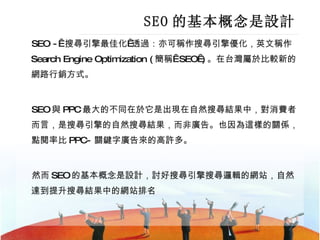 SEO 的基本概念是設計 SEO -  搜尋引擎最佳化 透過：亦可稱作搜尋引擎優化，英文稱作 Search Engine Optimization ( 簡稱  SEO ) 。在台灣屬於比較新的網路行銷方式。 SEO 與 PPC 最大的不同在於它是出現在自然搜尋結果中，對消費者而言，是搜尋引擎的自然搜尋結果，而非廣告。也因為這樣的關係，點閱率比 PPC- 關鍵字廣告來的高許多。 然而 SEO 的基本概念是設計，討好搜尋引擎搜尋邏輯的網站，自然達到提升搜尋結果中的網站排名  
