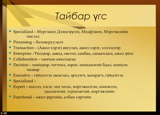 Тайбар гсү
 Specialized – Мэргэжил Дээшл лэх, Мэдфэжих, Мэргэжлийнүү
чиглэл
 Processing – боловсруулалт
 Transaction – (Ажил хэрэг) явуулах, ажил хэрэг, хэлэлцээр
 Enterprise – йлдвэр, завод, овсгоо, самбаа, санаачлага, ажил йлсҮ ү
 Collaboration – хамтын ажиллагаа
 Decision – шийдвэр, тогтоол, зориг, шийдмэгий бдал, шийдэх
чадвар
 Executive – г йцэтгэх засаглал, эрхлэгч, захирагч, г йцэтгэхү ү
 Specialized –
 Expert – ишлэл, хэсэг, иш татах, мэргэжилтэн, шинжээч,
дадлагатай, туршлагтай, мэргэжлийн
 Functional – ажил ргийн, албан хэргийнүү  
1-18
 