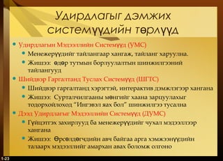 1-23
Удирдлагыг дэмжих
систем дийн т рл дүү ө үү
 Удирдлагын Мэдээллийн Систем дүү (УМС)
 Менежер дийг тайлангаар хангаж, тайланг харуулна.үү
 Жишээ: д р тутмын борлуулалтын шинжилгээнийө ө
тайлангууд
 Шийдвэр Гаргалтанд Туслах Систем дүү (ШГТС)
 Шийдвэр гаргалтанд хэрэгтэй, интерактив дэмжлэгээр хангана
 Жишээ: Сурталчилгааны м нгийг хаана зарцуулахыгө
тодорхойлоход “Ингэвэл яах бол” шинжилгээ тусална
 Дээд Удирдлагыг Мэдээллийн Систем дүү (ДУМС)
 Г йцэтгэх захирлууд ба менежер дийг чухал мэдээллээрү үү
хангана
 Жишээ: рс лд гчдийн авч байгаа арга хэмжээн дийнӨ ө ө үү
талаарх мэдээллийг амархан авах боломж олгоно
 