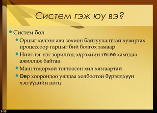 1-38
Систем гэж юу вэ?
Систем бол
Орцыг х лээн авч зохион байгуулалттай хувиргахү
процессоор гарцыг бий болгох замаар
Нийтлэг нэг зорилгод х рэхийн т л хамтдааү ө өө
ажиллаж байгаа
Маш тодорхой тогтоосон хил хязгаартай
 р хоорондоо уялдаа холбоотой б рэлдх нӨө ү үү
хэсг дийн цогцүү
 