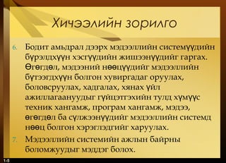 1-5
Хичээлийн зорилго
6. Бодит амьдрал дээрх мэдээллийн систем дийнүү
б рэлдх н хэсг дийн жишээн дийг гаргах.ү үү үү үү
г гд л, мэдээний н ц дийг мэдээллийнӨ ө ө өө үү
б тээгдх н болгон хувиргадаг оруулах,ү үү
боловсруулах, хадгалах, хянах йлү
ажиллагаануудыг г йцэтгэхийн тулд х м сү ү үү
техник хангамж, програм хангамж, мэдээ,
г гд л ба с лжээн дийг мэдээллийн системдө ө ө ү үү
н ц болгон хэрэглэдгийг харуулахөө .
7. Мэдээллийн системийн ажлын байрны
боломжуудыг мэддэг болох.
 