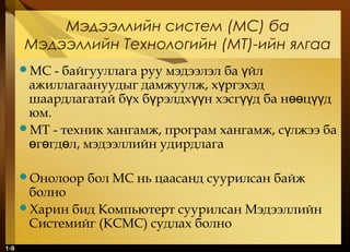 1-9
Мэдээллийн систем (МС) ба
Мэдээллийн Технологийн (МТ)-ийн ялгаа
МС - байгууллага руу мэдээлэл ба йлү
ажиллагаануудыг дамжуулж, х ргэхэдү
шаардлагатай б х б рэлдх н хэсг д ба н ц дү ү үү үү өө үү
юм.
МТ - техник хангамж, програм хангамж, с лжээ баү
г гд л, мэдээллийн удирдлагаө ө ө
Онолоор бол МС нь цаасанд суурилсан байж
болно
Харин бид Компьютерт суурилсан Мэдээллийн
Системийг (КСМС) судлах болно
 