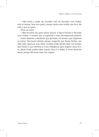 Merlim, o Mago e o Livro do Graal




    – Não tenho o poder de conceber nem de fecundar uma mulher,
mas se tivesse, faria com gosto, porque tenho uma mulher que faz e diz
tudo o que eu quero.
    Disse um outro:
    – Mas há entre nós quem possa assumir a figura humana e fecundar
uma mulher, e convém que a engravide o mais discretamente possível.
    Assim disseram e decidiram que gerariam um homem que enganaria
os outros. São loucos demais, porque imaginam que Nosso Senhor, que
tudo sabe, ignora as suas obras. O diabo então decidiu fazer um homem
que tivesse a sua memória e a sua inteligência para enganar Jesus Cris-
to. Deste modo podeis saber quanto louco é o diabo, e muito devemos
temer, porque tão louca coisa nos engana.




Apeiron Edições                                                             17
 