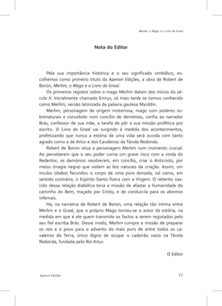 Merlim, o Mago e o Livro do Graal




                           Nota do Editor




    Pela sua importância histórica e o seu significado simbólico, es-
colhemos como primeiro título da Apeiron Edições, a obra de Robert de
Boron, Merlim, o Mago e o Livro do Graal.
    Os primeiros registos sobre o mago Merlim datam dos inícios do sé-
culo X. Inicialmente chamado Emrys, só mais tarde se tornou conhecido
como Merlim, versão latinizada da palavra gaulesa Myrddin.
    Merlim, personagem de origem misteriosa, mago com poderes so-
brenaturais e concebido num concílio de demónios, confia ao narrador
Brás, confessor de sua mãe, a tarefa de pôr a sua missão profética por
escrito. O Livro do Graal vai surgindo à medida dos acontecimentos,
profetizando que nunca a estória de uma vida será ouvida com tanto
agrado como a de Artur e dos Cavaleiros da Távola Redonda.
    Robert de Boron situa a personagem Merlim num momento crucial.
Ao perceberem que o seu poder corria um grave risco com a vinda do
Redentor, os demónios resolveram, em concílio, criar o Anticristo, por
meios (magia negra) que violam as leis naturais da criação. Assim, um
íncubo (diabo) fecundou o corpo de uma pura donzela, tal como, em
sentido contrário, o Espírito Santo fizera com a Virgem. O rebento nas-
cido dessa relação diabólica teria a missão de afastar a humanidade do
caminho do Bem, traçado por Cristo, e de conduzi-la para os abismos
infernais.
    Há, na narrativa de Robert de Boron, uma relação tão íntima entre
Merlim e o Graal, que o próprio Mago tornou-se o autor da estória, na
medida em que é ele quem transmite os factos a serem registados pelo
seu fiel escriba Brás. Desse modo, Merlim cumpre a missão de preparar
os reis e o povo para o advento do mais puro de entre todos os ca-
valeiros da Terra, único digno de ocupar o cadeirão vazio na Távola
Redonda, fundada pelo Rei Artur.

                                                                      O Editor



Apeiron Edições                                                               11
 