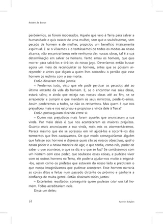 Robert de Boron




perderemos, se forem moderados. Aquele que veio à Terra para salvar a
humanidade e quis nascer de uma mulher, sem que o soubéssemos, sem
pecado de homem e de mulher, propiciou um benefício inteiramente
espiritual. E se o víssemos e o tentássemos de todos os modos ao nosso
alcance, não encontraríamos nele nenhuma das nossas obras, tal é a sua
determinação em salvar os homens. Tanto amou os homens, que quis
morrer para salvá-los e tirá-los do nosso jugo. Deveríamos então buscar
agora um meio de reconquistar os homens, antes que se possam ar-
repender e antes que digam a quem lhes concedeu o perdão que esse
homem os redimiu com a sua morte.
    Então disseram todos juntos:
    – Perdemos tudo, visto que ele pode perdoar os pecados até ao
último instante da vida do homem. E, se o encontrar nas suas obras,
estará salvo; e ainda que esteja nas nossas obras até ao fim, se se
arrepender e cumprir o que mandam os seus ministros, perdê-lo-emos.
Assim perderemos a todos, se não os retivermos. Mas quem é que nos
prejudicou mais e nos estorvou e propiciou a vinda dele à Terra?
    Então prosseguiram dizendo entre si:
    – Quem nos prejudicou mais foram aqueles que anunciaram a sua
vinda. Por meio deles é que nos aconteceram os maiores prejuízos.
Quanto mais anunciavam a sua vinda, mais nós os atormentávamos.
Parece mesmo que ele se apressou em vir ajudá-los e socorrê-los dos
tormentos que lhes causávamos. De que modo conseguiríamos alguém
que falasse aos homens e dissesse quais são os nossos objectivos, qual o
nosso poder e a nossa maneira de agir, e que tenha, como nós, poder de
saber o que acontece, o que se diz e o que se faz? Se contássemos com
um homem com esse poder, que soubesse essas coisas, e pudesse viver
com os outros homens na Terra, ele poderia ajudar-nos muito a enganá-
-los, assim como os profetas que estavam do nosso lado e prediziam o
que nunca imaginávamos que pudesse acontecer. Esse homem narraria
as coisas ditas e feitas num passado distante ou próximo e ganharia a
confiança de muita gente. Então disseram todos juntos:
    – Excelentes resultados conseguiria quem pudesse criar um tal ho-
mem. Todos acreditariam nele.
    Disse um deles:


16                                                           Apeiron Edições
 