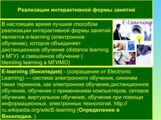 В настоящее время лучшим способом реализации интерактивной формы занятий  является  e - learning  (электронное обучение), которое объединяет  дистанционное обучение  ( distance learning в МГУ)  и  смешанное обучение  ( blending learning  в МГИМО) Реализации интерактивной формы занятий E-learning  (Википедия)  - (сокращение от Electronic Learning) — система электронного обучения, синоним таких терминов, как электронное обучение,дистанционное обучение, обучение с применением компьютеров, сетевое обучение, виртуальное обучение, обучение при помощи информационных, электронных технологий.  http :// ru.wikipedia.org / wiki / E-learning  ( Определение в Википедии.  ) 
