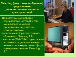 Elearning  (электронное обучение)  предоставляет дополнительные сервисы для слушателей : Для загруженных работой  специалистов  (статья) и топ менеджеров компаний существенны те удобства,  которые создают  средства  elearning  (электронного обучения).  Elearning  2.0 ( на основе Web 2.0 )  создает новые возможности   для реализации активных и  интерактивных форм проведения занятий. E l earning 2.0  .  