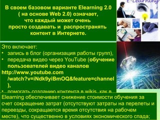 В своем базовом варианте E l earning 2.0 ( на основе Web 2.0) означает,  что каждый может очень  просто создавать и  распространять  контент  в Интернете. Это включает :   запись в блог (организация работы групп),  передача видео через YouTube ( обучение пользователей видео каналов http:// www.youtube.com /watch?v=iNdk9yiBmOQ&feature=channel ),  помогать созданию контента в wikis, как в Wikipedia, размещение картинок на Flickr. Elearning  обеспечивает снижение стоимости обучения за счет сокращение затрат (отсутствуют затраты на перелеты и переезды, сокращается время отсутствия на рабочем месте), что существенно в условиях экономического спада; 