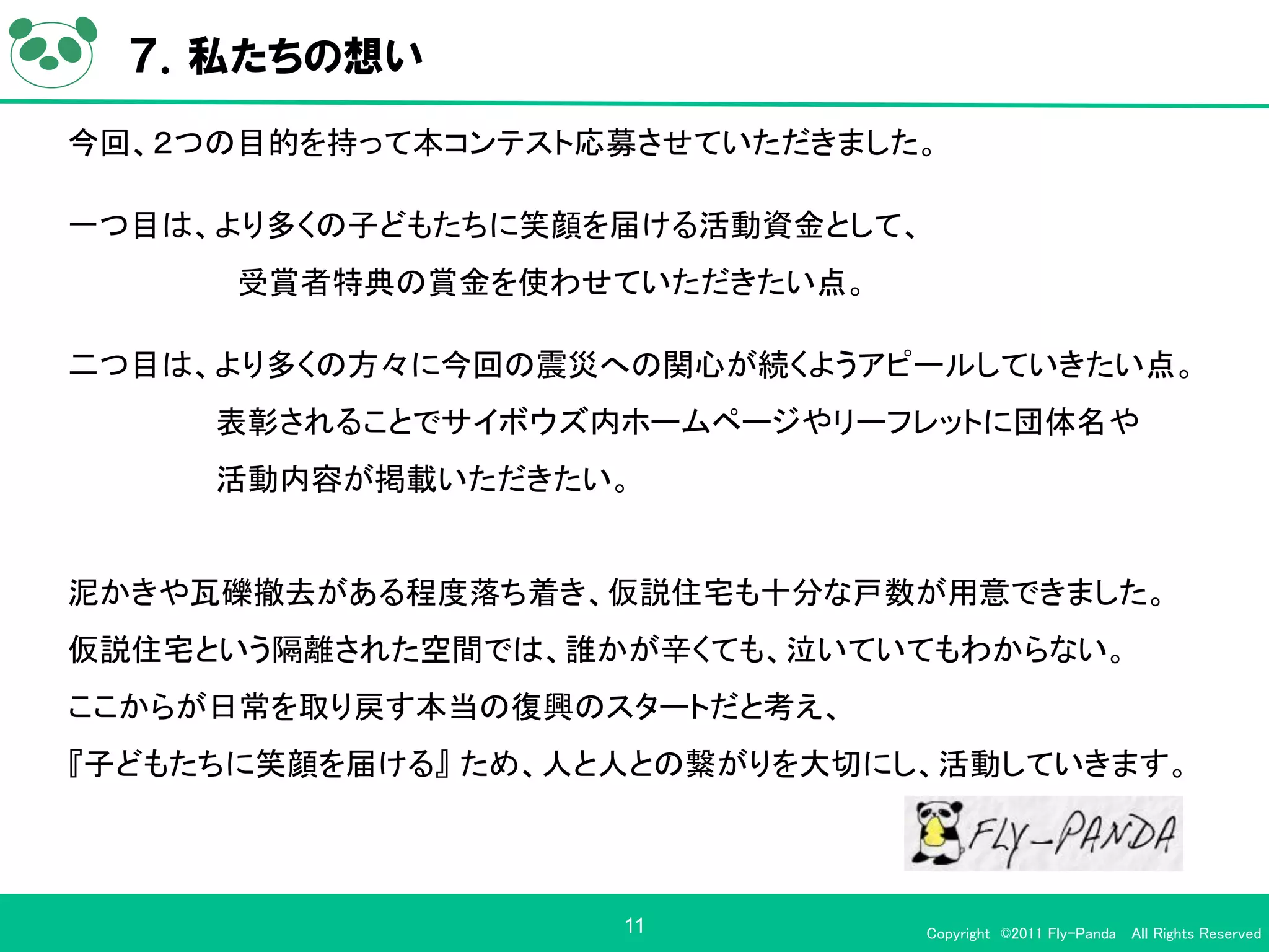 ７．私たちの想い
今回、２つの目的を持って本コンテスト応募させていただきました。

一つ目は、より多くの子どもたちに笑顔を届ける活動資金として、
      受賞者特典の賞金を使わせていただきたい点。

二つ目は、より多くの方々に今回の震災への関心が続くようアピールしていきたい点。
     表彰されることでサイボウズ内ホームページやリーフレットに団体名や
     活動内容が掲載いただきたい。


泥かきや瓦礫撤去がある程度落ち着き、仮説住宅も十分な戸数が用意できました。
仮説住宅という隔離された空間では、誰かが辛くても、泣いていてもわからない。
ここからが日常を取り戻す本当の復興のスタートだと考え、
『子どもたちに笑顔を届ける』 ため、人と人との繋がりを大切にし、活動していきます。



                    11           Copyright ©2011 Fly-Panda All Rights Reserved
 