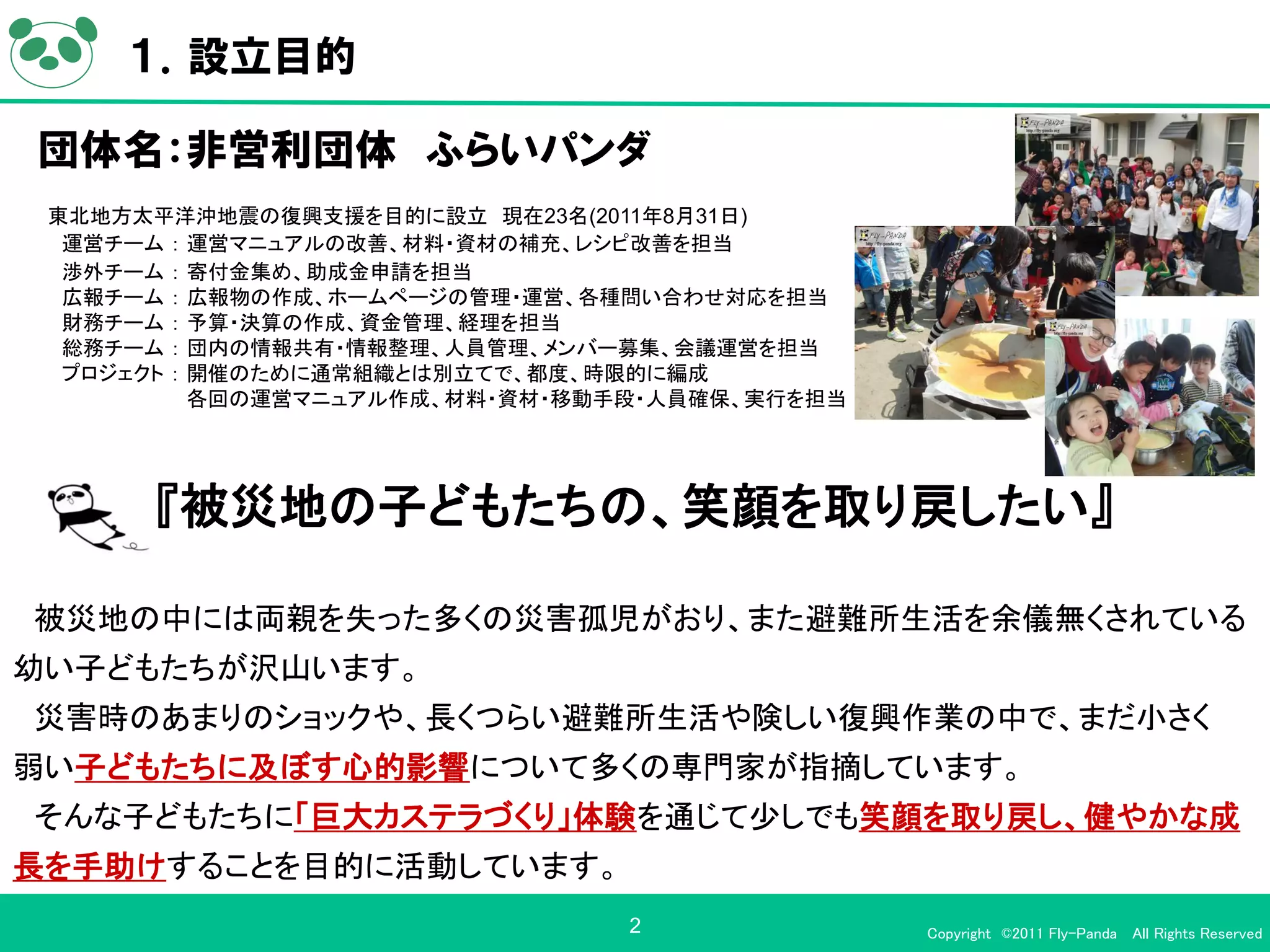 １．設立目的

団体名：非営利団体 ふらいパンダ
 東北地方太平洋沖地震の復興支援を目的に設立 現在23名(2011年8月31日)
  運営チーム ： 運営マニュアルの改善、材料・資材の補充、レシピ改善を担当
  渉外チーム ： 寄付金集め、助成金申請を担当
  広報チーム ： 広報物の作成、ホームページの管理・運営、各種問い合わせ対応を担当
  財務チーム ： 予算・決算の作成、資金管理、経理を担当
  総務チーム ： 団内の情報共有・情報整理、人員管理、メンバー募集、会議運営を担当
  プロジェクト ： 開催のために通常組織とは別立てで、都度、時限的に編成
           各回の運営マニュアル作成、材料・資材・移動手段・人員確保、実行を担当




      『被災地の子どもたちの、笑顔を取り戻したい』

被災地の中には両親を失った多くの災害孤児がおり、また避難所生活を余儀無くされている
幼い子どもたちが沢山います。
災害時のあまりのショックや、長くつらい避難所生活や険しい復興作業の中で、まだ小さく
弱い子どもたちに及ぼす心的影響について多くの専門家が指摘しています。
そんな子どもたちに「巨大カステラづくり」体験を通じて少しでも笑顔を取り戻し、健やかな成
長を手助けすることを目的に活動しています。
                                 2              Copyright ©2011 Fly-Panda All Rights Reserved
 