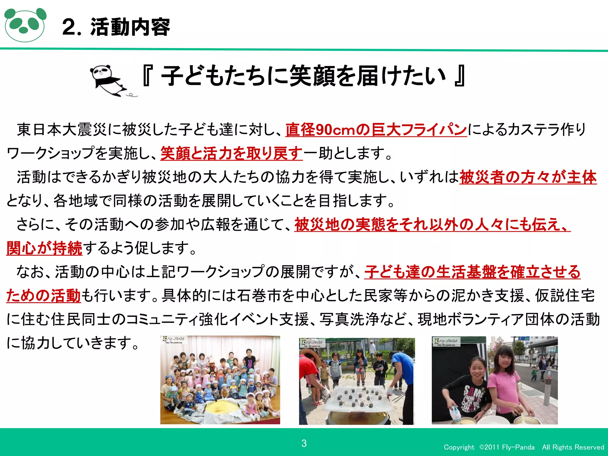 ２．活動内容

             『 子どもたちに笑顔を届けたい 』

東日本大震災に被災した子ども達に対し、直径90ｃｍの巨大フライパンによるカステラ作り
ワークショップを実施し、笑顔と活力を取り戻す一助とします。
活動はできるかぎり被災地の大人たちの協力を得て実施し、いずれは被災者の方々が主体
となり、各地域で同様の活動を展開していくことを目指します。
さらに、その活動への参加や広報を通じて、被災地の実態をそれ以外の人々にも伝え、
関心が持続するよう促します。
なお、活動の中心は上記ワークショップの展開ですが、子ども達の生活基盤を確立させる
ための活動も行います。具体的には石巻市を中心とした民家等からの泥かき支援、仮説住宅
に住む住民同士のコミュニティ強化イベント支援、写真洗浄など、現地ボランティア団体の活動
に協力していきます。




                      3         Copyright ©2011 Fly-Panda All Rights Reserved
 