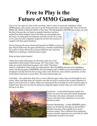 Free to Play is the
            Future of MMO Gaming
Like or not, the signs are clear on this one thing: when it comes to massively multiplayer online
(MMO) games, free to play is the way to go for 99 percent of new and existing titles. Sure, for the top
MMOs like World of Warcraft (WoW) or Star Wars: The Old Republic (SWTOR) pay to play can work
but that is because they are based on popular franchises and have
multimillion dollar budgets. Games like those two presumably have
the luxury of a long game development cycle that can last for as long
as five years but most companies simply do not have the resources to
compete with these giant franchises.

Not too long ago the most common pricing plan for MMOs was pay to
play. Players had to buy the game and then pay a monthly membership
fee to play it. Some still use this revenue model but more and more
MMOs are switching to a hybrid business model.

What are these hybrid models?

Totally free to play (f2p) games are obviously quite rare, if not
impossible to find outside of beta testing. The “free to play” titles
today are actually hybrid pricing games, also called “freemium,”
which is combination of the words free and premium. Most f2p MMOs and massively multiplayer
online role-playing games (MMORPGs, the most popular type of MMO) can be downloaded for free
and players can play them for free as long as they want. However, some content is premium, in other
words players must pay to access them. The most common types are:

Cash Shop – also called item shop, this is a store within the game where items can be bought for real
money. Many cash shop items are cosmetic ones that are used to customize the in-game characters of
players such as hair dye or clothes. Others are useful goods like extra bags for more inventory space or
teleport runes that save you time by letting you magically appear exactly where you want instead of
having to run there.

                                                  Expansions – in this hybrid payment model, free
                                                  players can access the areas and content designated
                                                  for them but some places and quests are locked.
                                                  Players will need to buy expansions to access this
                                                  premium content.

                                                  Premium Membership – in other MMORPG games,
                                                  players are divided into free players and members.
                                                  Members must pay a flat monthly fee to access
                                                  premium content. This is different from expansions
                                                  because normally expansions are a one-time fee while
                                                  memberships are paid every month.
 