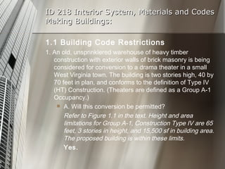 ID 218 Interior System, Materials and Codes Making Buildings: 1.1 Building Code Restrictions 1. An old, unsprinklered warehouse of heavy timber construction with exterior walls of brick masonry is being considered for conversion to a drama theater in a small West Virginia town. The building is two stories high, 40 by 70 feet in plan, and conforms to the definition of Type IV (HT) Construction. (Theaters are defined as a Group A-1 Occupancy.) A. Will this conversion be permitted? Refer to Figure 1.1 in the text. Height and area limitations for Group A-1, Construction Type IV are 65 feet, 3 stories in height, and 15,500 sf in building area. The proposed building is within these limits.  Yes. 