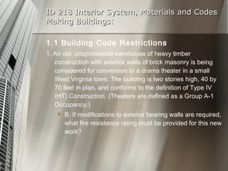 ID 218 Interior System, Materials and Codes Making Buildings: 1.1 Building Code Restrictions 1. An old, unsprinklered warehouse of heavy timber construction with exterior walls of brick masonry is being considered for conversion to a drama theater in a small West Virginia town. The building is two stories high, 40 by 70 feet in plan, and conforms to the definition of Type IV (HT) Construction. (Theaters are defined as a Group A-1 Occupancy.) B. If modifications to exterior bearing walls are required, what fire resistance rating must be provided for this new work? 