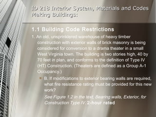 ID 218 Interior System, Materials and Codes Making Buildings: 1.1 Building Code Restrictions 1. An old, unsprinklered warehouse of heavy timber construction with exterior walls of brick masonry is being considered for conversion to a drama theater in a small West Virginia town. The building is two stories high, 40 by 70 feet in plan, and conforms to the definition of Type IV (HT) Construction. (Theaters are defined as a Group A-1 Occupancy.) B. If modifications to exterior bearing walls are required, what fire resistance rating must be provided for this new work? See Figure 1.2 in the text, Bearing walls, Exterior, for Construction Type IV.  2-hour rated 
