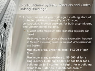 ID 218 Interior System, Materials and Codes Making Buildings: 2. A client has asked you to design a clothing store of protected platform frame (Type VA) wood construction. Provide answers for both a sprinklered and unsprinklered building. a. What is the maximum total floor area this store can have? Referring to the Occupancy Group information included in the text, a clothing store is Group M. Area limitations are follows: Maximum area, unsprinklered: 14,000 sf per floor Maximum area, sprinklered: 56,000 sf for a single-story building; 42,000 sf per floor for a building up to 3 stories in height; for a building taller than 3 stories, a combined area of 126,000 sf (3 x 42,000 sf) for all floors. 