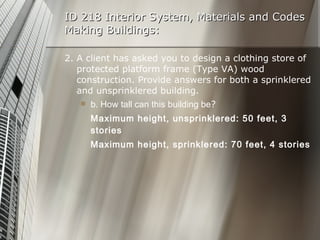 ID 218 Interior System, Materials and Codes Making Buildings: 2. A client has asked you to design a clothing store of protected platform frame (Type VA) wood construction. Provide answers for both a sprinklered and unsprinklered building. b. How tall can this building be ? Maximum height, unsprinklered: 50 feet, 3 stories Maximum height, sprinklered: 70 feet, 4 stories 