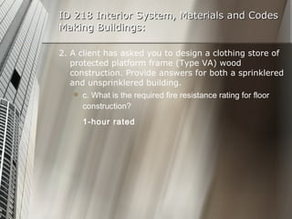 ID 218 Interior System, Materials and Codes Making Buildings: 2. A client has asked you to design a clothing store of protected platform frame (Type VA) wood construction. Provide answers for both a sprinklered and unsprinklered building. c. What is the required fire resistance rating for floor construction? 1-hour rated 