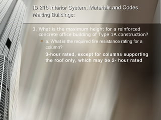 3. What is the maximum height for a reinforced concrete office building of Type 1A construction? a. What is the required fire resistance rating for a column? 3-hour rated, except for columns supporting the roof only, which may be 2- hour rated ID 218 Interior System, Materials and Codes Making Buildings: 