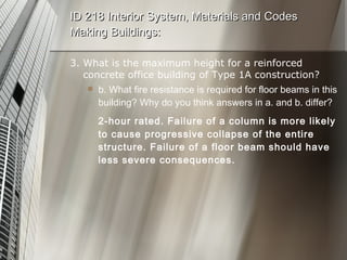 3. What is the maximum height for a reinforced concrete office building of Type 1A construction? b. What fire resistance is required for floor beams in this building? Why do you think answers in a. and b. differ? 2-hour rated. Failure of a column is more likely to cause progressive collapse of the entire structure. Failure of a floor beam should have less severe consequences. ID 218 Interior System, Materials and Codes Making Buildings: 