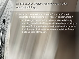 3. What is the maximum height for a reinforced concrete office building of Type 1A construction? c. If a large concert hall is to be constructed directly abutting the office building, what fire-resistance rating is required for the wall separating these two structures so that they may be treated as separate buildings from a building code standpoint? ID 218 Interior System, Materials and Codes Making Buildings: 