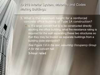 3. What is the maximum height for a reinforced concrete office building of Type 1A construction? c. If a large concert hall is to be constructed directly abutting the office building, what fire-resistance rating is required for the wall separating these two structures so that they may be treated as separate buildings from a building code standpoint? See Figure 1.6 in the text, assuming Occupancy Group A for the concert hall. 3-hour rated ID 218 Interior System, Materials and Codes Making Buildings: 