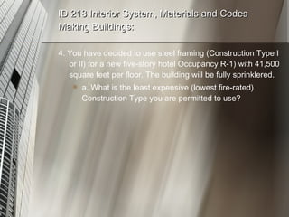 ID 218 Interior System, Materials and Codes Making Buildings: 4. You have decided to use steel framing (Construction Type I or II) for a new five-story hotel Occupancy R-1) with 41,500 square feet per floor. The building will be fully sprinklered. a. What is the least expensive (lowest fire-rated) Construction Type you are permitted to use? 