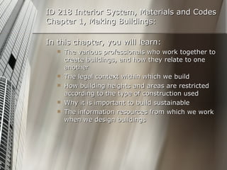 ID 218 Interior System, Materials and Codes Chapter 1, Making Buildings: In this chapter, you will learn: The various professionals who work together to create buildings, and how they relate to one another The legal context within which we build How building heights and areas are restricted according to the type of construction used Why it is important to build sustainable The information resources from which we work when we design buildings 