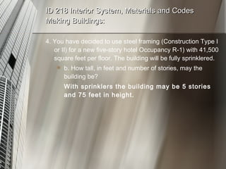 ID 218 Interior System, Materials and Codes Making Buildings: 4. You have decided to use steel framing (Construction Type I or II) for a new five-story hotel Occupancy R-1) with 41,500 square feet per floor. The building will be fully sprinklered. b. How tall, in feet and number of stories, may the building be? With sprinklers the building may be 5 stories and 75 feet in height. 
