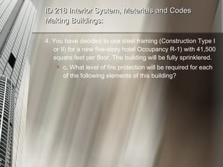 ID 218 Interior System, Materials and Codes Making Buildings: 4. You have decided to use steel framing (Construction Type I or II) for a new five-story hotel Occupancy R-1) with 41,500 square feet per floor. The building will be fully sprinklered. c. What level of fire protection will be required for each of the following elements of this building? 