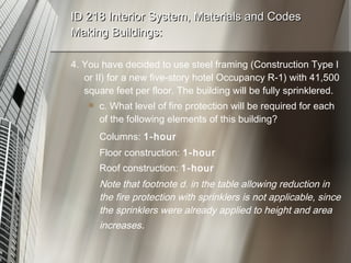 ID 218 Interior System, Materials and Codes Making Buildings: 4. You have decided to use steel framing (Construction Type I or II) for a new five-story hotel Occupancy R-1) with 41,500 square feet per floor. The building will be fully sprinklered. c. What level of fire protection will be required for each of the following elements of this building? Columns:  1-hour Floor construction:  1-hour Roof construction:  1-hour Note that footnote d. in the table allowing reduction in the fire protection with sprinklers is not applicable, since the sprinklers were already applied to height and area increases . 