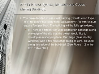 ID 218 Interior System, Materials and Codes Making Buildings: 4. You have decided to use steel framing (Construction Type I or II) for a new five-story hotel Occupancy R-1) with 41,500 square feet per floor. The building will be fully sprinklered. d. There is a fifteen-foot wide pedestrian passage along one edge of the site that the owner would like to develop as a shopping lane. Can large glass display windows, with a fire-resistance rating of zero, be used along this edge of the building? (See Figure 1.2 in the text, Table 602.) 