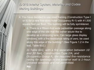 ID 218 Interior System, Materials and Codes Making Buildings: 4. You have decided to use steel framing (Construction Type I or II) for a new five-story hotel Occupancy R-1) with 41,500 square feet per floor. The building will be fully sprinklered. d. There is a fifteen-foot wide pedestrian passage along one edge of the site that the owner would like to develop as a shopping lane. Can large glass display windows, with a fire-resistance rating of zero, be used along this edge of the building? (See Figure 1.2 in the text, Table 602.) In Table 602, with a fire separation between 10 and 30 feet, Construction Type IIA, and Occupancy Group R, the required fire-resistance rating for openings in the exterior wall is 1-hour. Unrated windows are not permitted. No 