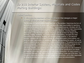 ID 218 Interior System, Materials and Codes Making Buildings: Review Questions 1. Who are the members of the typical team that designs a major building? What are their respective roles? The members of a typical building design team are: a. The architect: Determines the form of the building, coordinates the design team, and takes the major responsibility for specifying and detailing the exterior and interior finishes. b. The structural engineer: Develops with the architect the design of the structural system of the building, and takes the major responsibility for calculating, specifying, and detailing the loadbearing structure, including cladding attachments. c. The Mechanical engineer: Develops with the architect the design of the plumbing, heating, ventilating, and cooling systems of the building, and takes the major responsibility for calculating, detailing, and specifying these systems. d. The electrical engineer: Develops with the architect a design for artificial illumination of the building, and takes the major responsibility for calculating, detailing, and specifying this system, as well as systems of electric power distribution and communications wiring. e. The geotechnical and/or foundation engineer: Analyzes soils conditions, develops with the architect a design for the foundations and substructure of the building, and takes the major responsibility for calculating, detailing, and specifying this system. All these professionals are also involved in inspecting the construction work as it progresses, to be sure the specifications and details are followed, and to deal with questions that arise during construction. On many projects, a Construction Manager (CM), hired by the Owner of the building, is also part of the team. The CM acts to coordinate the entire process of design and construction, and is often responsible for hiring the architect and engineers as well as the contractor and subcontractors. 