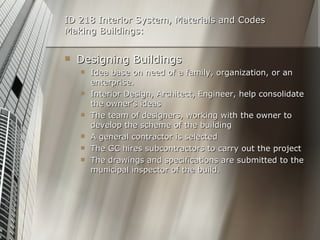 ID 218 Interior System, Materials and Codes Making Buildings: Designing Buildings Idea base on need of a family, organization, or an enterprise. Interior Design, Architect, Engineer, help consolidate the owner’s ideas  The team of designers, working with the owner to develop the scheme of the building A general contractor is selected The GC hires subcontractors to carry out the project The drawings and specifications are submitted to the municipal inspector of the build. 