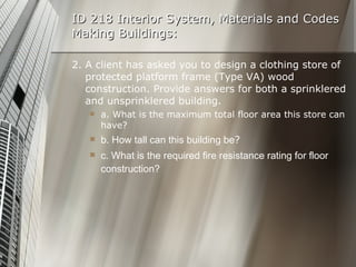 ID 218 Interior System, Materials and Codes Making Buildings: 2. A client has asked you to design a clothing store of protected platform frame (Type VA) wood construction. Provide answers for both a sprinklered and unsprinklered building. a. What is the maximum total floor area this store can have? b. How tall can this building be ? c. What is the required fire resistance rating for floor construction? 