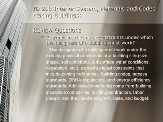ID 218 Interior System, Materials and Codes Making Buildings: Review Questions 2. What are the major constraints under which the designers of a building must work? The designers of a building must work under the existing physical constraints of a building site (size, shape, soil conditions, subsurface water conditions, vegetation, etc.), as well as legal constraints that include zoning ordinances, building codes, access standards, OSHA regulations, and energy efficiency standards. Additional constraints come from building  insurance companies, building contractors, labor unions, and the client’s program, taste, and budget. 